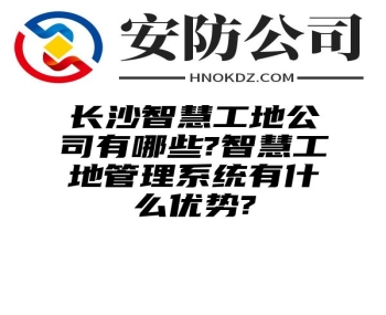 长沙智慧工地公司有哪些?智慧工地管理系统有什么优势?